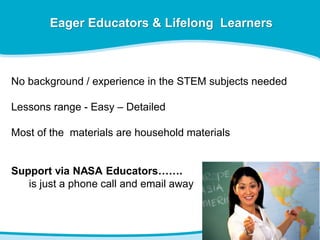 Eager Educators & Lifelong Learners
No background / experience in the STEM subjects needed
Lessons range - Easy – Detailed
Most of the materials are household materials
Support via NASA Educators…….
is just a phone call and email away
 