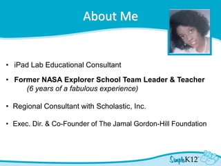 About Me
• iPad Lab Educational Consultant
• Former NASA Explorer School Team Leader & Teacher
(6 years of a fabulous experience)
• Regional Consultant with Scholastic, Inc.
• Exec. Dir. & Co-Founder of The Jamal Gordon-Hill Foundation
 