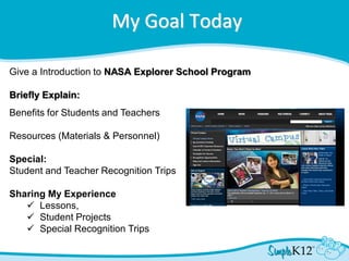 My Goal Today
Give a Introduction to NASA Explorer School Program
Briefly Explain:
Benefits for Students and Teachers
Resources (Materials & Personnel)
Special:
Student and Teacher Recognition Trips
Sharing My Experience
 Lessons,
 Student Projects
 Special Recognition Trips
 