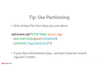 Tip: Use Partitioning
• Only analyze files from days you care about.
!
sqlContext.sql(“ALTER  TABLE  access_logs    
      ADD  PARTITION  (date='20150318')    
      LOCATION  ‘/logs/2015/3/18’”)  
!
• If your data rolls between days - perhaps those few missed
logs don’t matter.
13
 