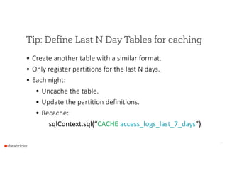 Tip: Define Last N Day Tables for caching
• Create  another  table  with  a  similar  format.  
• Only  register  partitions  for  the  last  N  days.  
• Each  night:  
• Uncache  the  table.  
• Update  the  partition  definitions.  
• Recache:  
      sqlContext.sql(“CACHE  access_logs_last_7_days”)
14
 