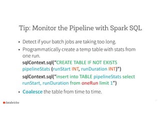 Tip: Monitor the Pipeline with Spark SQL
• Detect if your batch jobs are taking too long.
• Programmatically create a temp table with stats from
one run.
sqlContext.sql(“CREATE  TABLE  IF  NOT  EXISTS  
pipelineStats  (runStart  INT,  runDuration  INT)”)  
sqlContext.sql(“insert  into  TABLE  pipelineStats  select  
runStart,  runDuration  from  oneRun  limit  1”)  
• Coalesce the table from time to time.
15
 