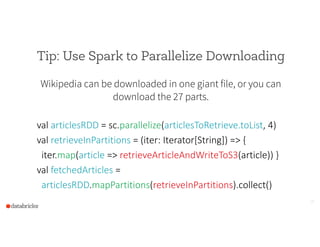 Tip: Use Spark to Parallelize Downloading
Wikipedia can be downloaded in one giant file, or you can
download the 27 parts.
!
val  articlesRDD  =  sc.parallelize(articlesToRetrieve.toList,  4)  
val  retrieveInPartitions  =  (iter:  Iterator[String])  =>  {  
    iter.map(article  =>  retrieveArticleAndWriteToS3(article))  }  
val  fetchedArticles  =    
    articlesRDD.mapPartitions(retrieveInPartitions).collect()
18
 