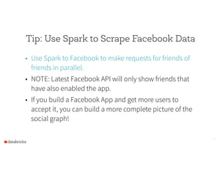 Tip: Use Spark to Scrape Facebook Data
• Use Spark to Facebook to make requests for friends of
friends in parallel.
• NOTE: Latest Facebook API will only show friends that
have also enabled the app.
• If you build a Facebook App and get more users to
accept it, you can build a more complete picture of the
social graph!
25
 