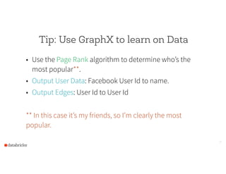 Tip: Use GraphX to learn on Data
• Use the Page Rank algorithm to determine who’s the
most popular**.
• Output User Data: Facebook User Id to name.
• Output Edges: User Id to User Id
!
** In this case it’s my friends, so I’m clearly the most
popular.
26
 
