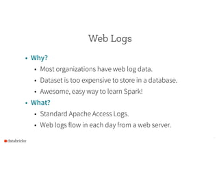 Web Logs
• Why?
• Most organizations have web log data.
• Dataset is too expensive to store in a database.
• Awesome, easy way to learn Spark!
• What?
• Standard Apache Access Logs.
• Web logs flow in each day from a web server.
5
 