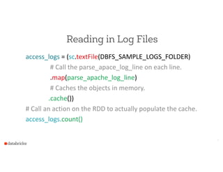 Reading in Log Files
access_logs  =  (sc.textFile(DBFS_SAMPLE_LOGS_FOLDER)  
                              #  Call  the  parse_apace_log_line  on  each  line.  
                              .map(parse_apache_log_line)  
                              #  Caches  the  objects  in  memory.  
                            .cache())  
#  Call  an  action  on  the  RDD  to  actually  populate  the  cache.  
access_logs.count()
6
 