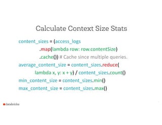 Calculate Context Size Stats
content_sizes  =  (access_logs  
                                  .map(lambda  row:  row.contentSize)  
                                  .cache())  #  Cache  since  multiple  queries.  
average_content_size  =  content_sizes.reduce(  
      lambda  x,  y:  x  +  y)  /  content_sizes.count()  
min_content_size  =  content_sizes.min()  
max_content_size  =  content_sizes.max()
7
 
