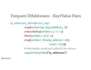 Frequent IPAddresses - Key/Value Pairs
ip_addresses_rdd  =  (access_logs  
                                        .map(lambda  log:  (log.ipAddress,  1))  
                                        .reduceByKey(lambda  x,  y  :  x  +  y)  
                                        .filter(lambda  s:  s[1]  >  n)  
                                        .map(lambda  s:  Row(ip_address  =  s[0],  
                                                                                                                    count  =  s[1])))  
         #  Alternately,  could  just  collect()  the  values.  
           .registerTempTable(“ip_addresses”)
8
 