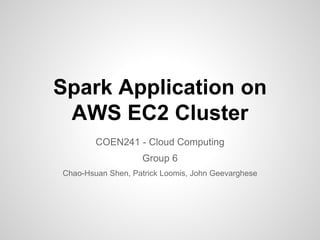 Spark Application on 
AWS EC2 Cluster 
COEN241 - Cloud Computing 
Group 6 
Chao-Hsuan Shen, Patrick Loomis, John Geevarghese 
 
