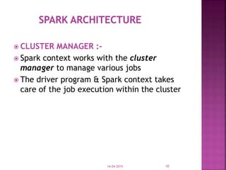  CLUSTER MANAGER :-
 Spark context works with the cluster
manager to manage various jobs
 The driver program & Spark context takes
care of the job execution within the cluster
16-04-2019 10
 