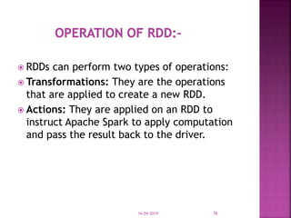  RDDs can perform two types of operations:
 Transformations: They are the operations
that are applied to create a new RDD.
 Actions: They are applied on an RDD to
instruct Apache Spark to apply computation
and pass the result back to the driver.
16-04-2019 16
 