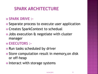  SPARK DRIVE :-
 Separate process to execute user application
 Creates SparkContext to schedual
 Jobs execution & negotiate with cluster
manager
 EXECUTORS :-
 Run tasks scheduled by driver
 Store computation result in memory,on disk
or off-heap
 Interact with storage systems
16-04-2019 9
 