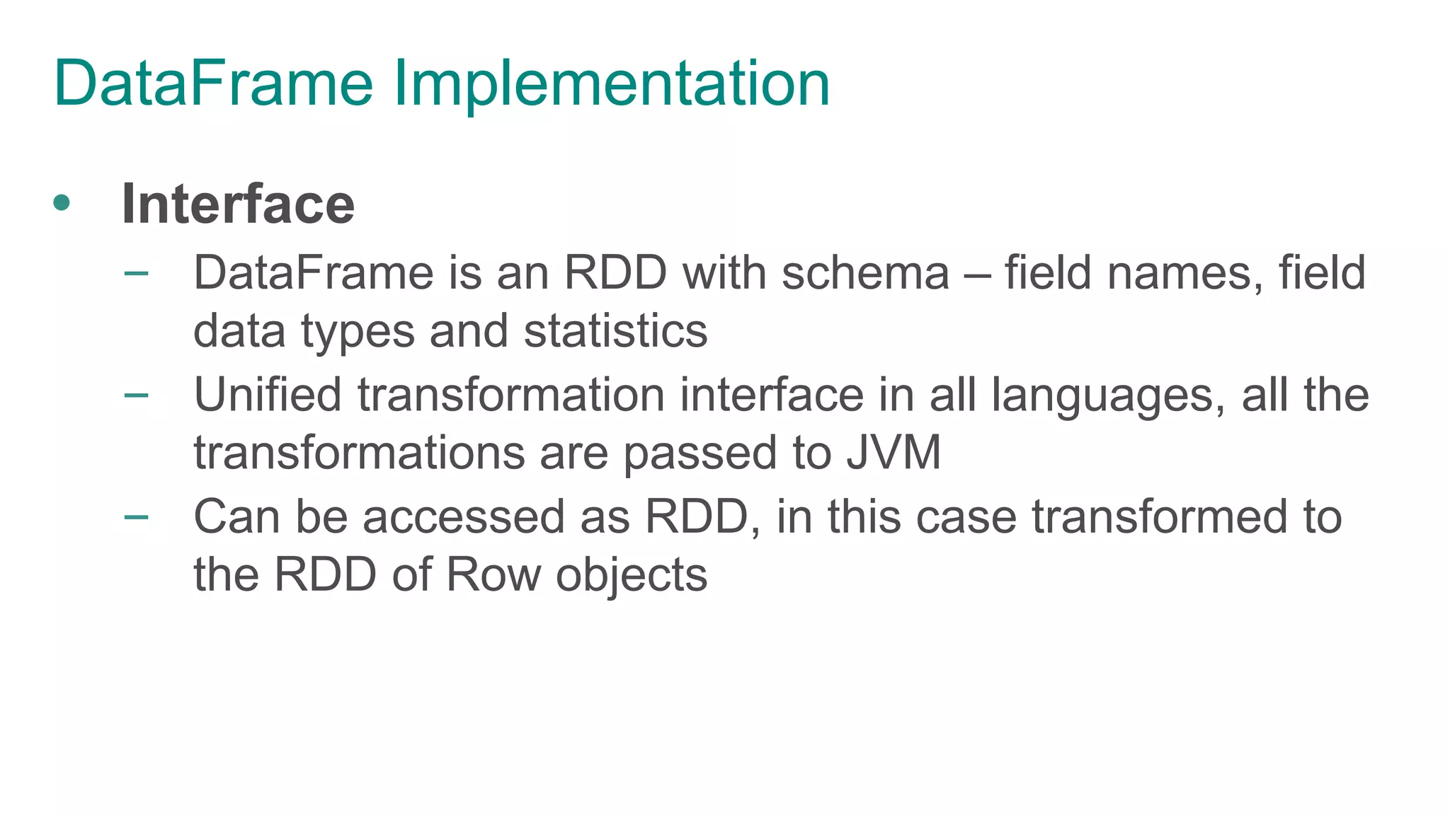 DataFrame Implementation
 Interface
– DataFrame is an RDD with schema – field names, field
data types and statistics
– Unified transformation interface in all languages, all the
transformations are passed to JVM
– Can be accessed as RDD, in this case transformed to
the RDD of Row objects
 