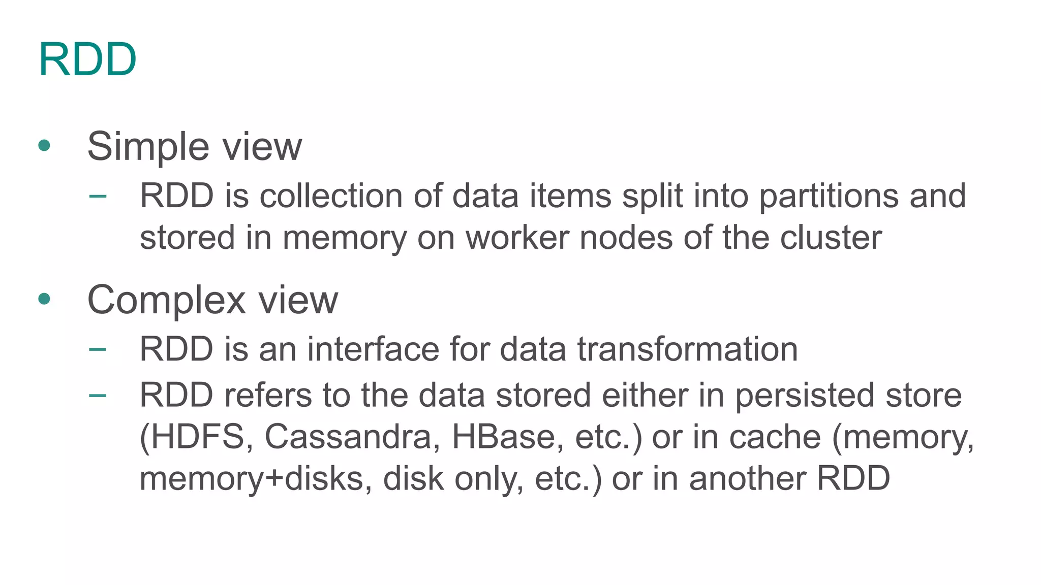 RDD
 Simple view
– RDD is collection of data items split into partitions and
stored in memory on worker nodes of the cluster
 Complex view
– RDD is an interface for data transformation
– RDD refers to the data stored either in persisted store
(HDFS, Cassandra, HBase, etc.) or in cache (memory,
memory+disks, disk only, etc.) or in another RDD
 