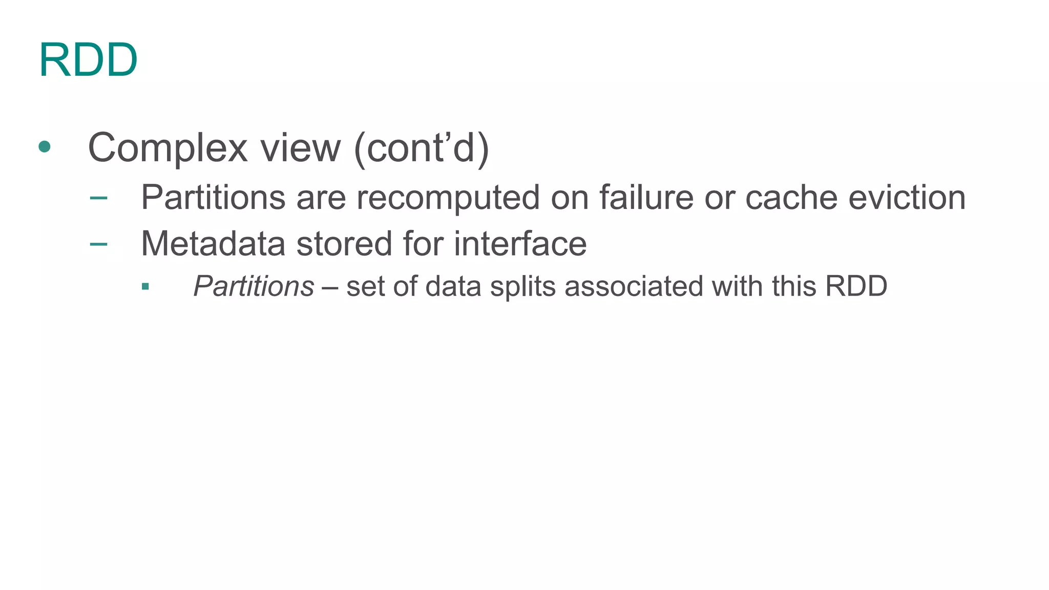 RDD
 Complex view (cont’d)
– Partitions are recomputed on failure or cache eviction
– Metadata stored for interface
▪ Partitions – set of data splits associated with this RDD
 