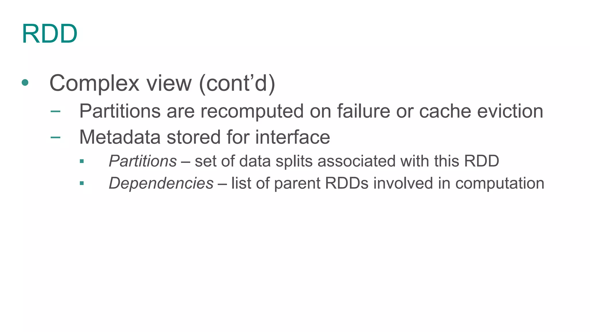 RDD
 Complex view (cont’d)
– Partitions are recomputed on failure or cache eviction
– Metadata stored for interface
▪ Partitions – set of data splits associated with this RDD
▪ Dependencies – list of parent RDDs involved in computation
 