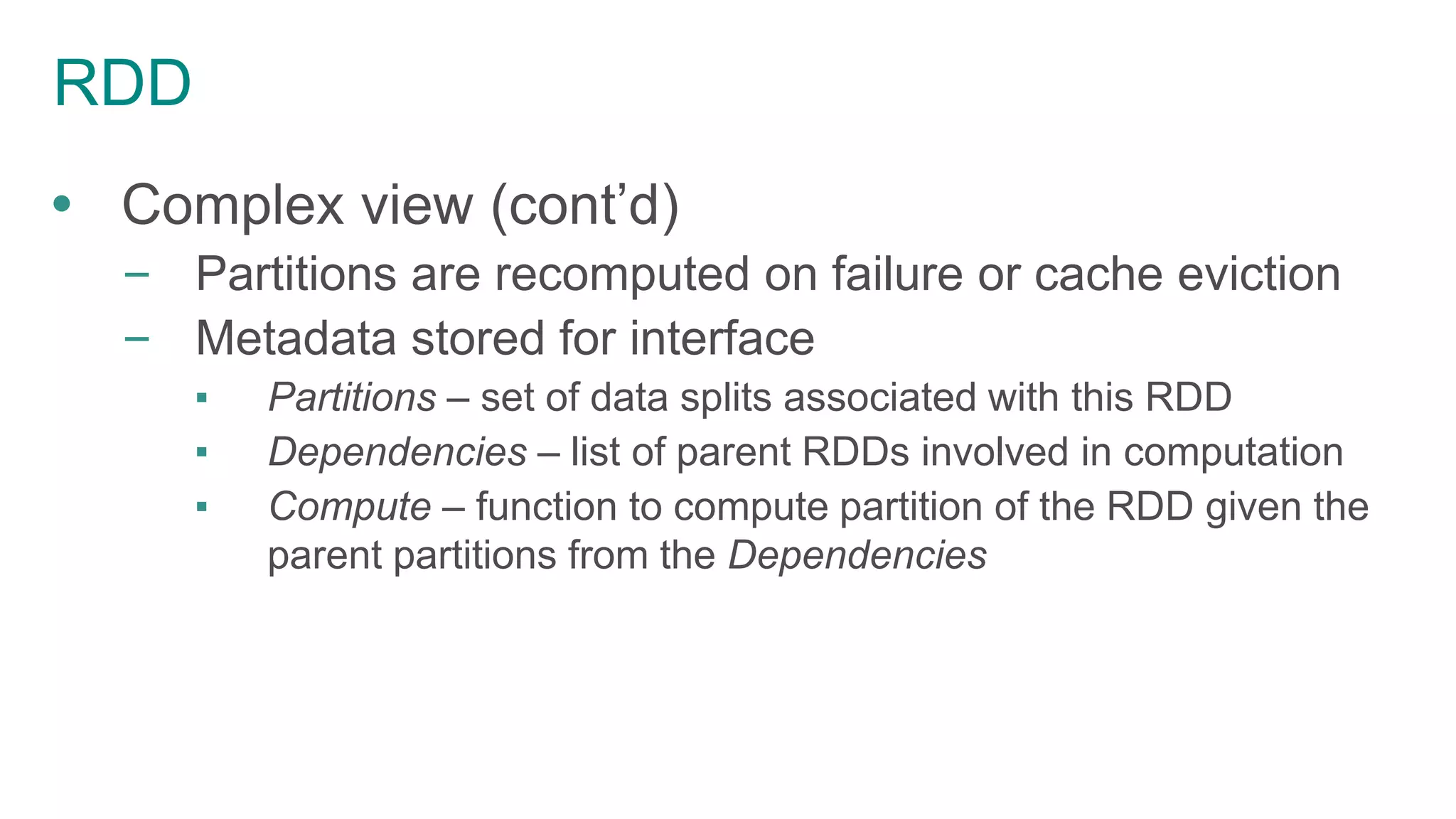 RDD
 Complex view (cont’d)
– Partitions are recomputed on failure or cache eviction
– Metadata stored for interface
▪ Partitions – set of data splits associated with this RDD
▪ Dependencies – list of parent RDDs involved in computation
▪ Compute – function to compute partition of the RDD given the
parent partitions from the Dependencies
 