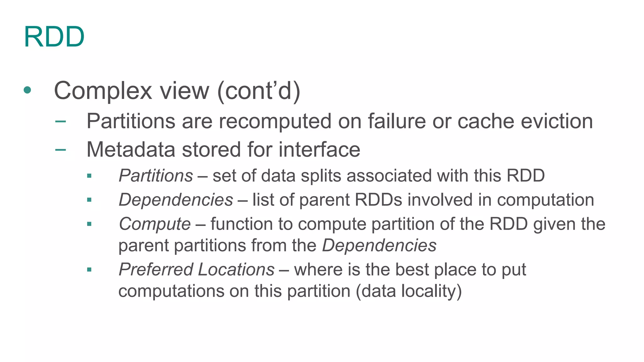 RDD
 Complex view (cont’d)
– Partitions are recomputed on failure or cache eviction
– Metadata stored for interface
▪ Partitions – set of data splits associated with this RDD
▪ Dependencies – list of parent RDDs involved in computation
▪ Compute – function to compute partition of the RDD given the
parent partitions from the Dependencies
▪ Preferred Locations – where is the best place to put
computations on this partition (data locality)
 