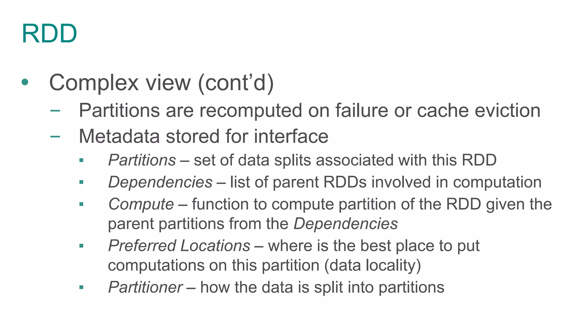 RDD
 Complex view (cont’d)
– Partitions are recomputed on failure or cache eviction
– Metadata stored for interface
▪ Partitions – set of data splits associated with this RDD
▪ Dependencies – list of parent RDDs involved in computation
▪ Compute – function to compute partition of the RDD given the
parent partitions from the Dependencies
▪ Preferred Locations – where is the best place to put
computations on this partition (data locality)
▪ Partitioner – how the data is split into partitions
 