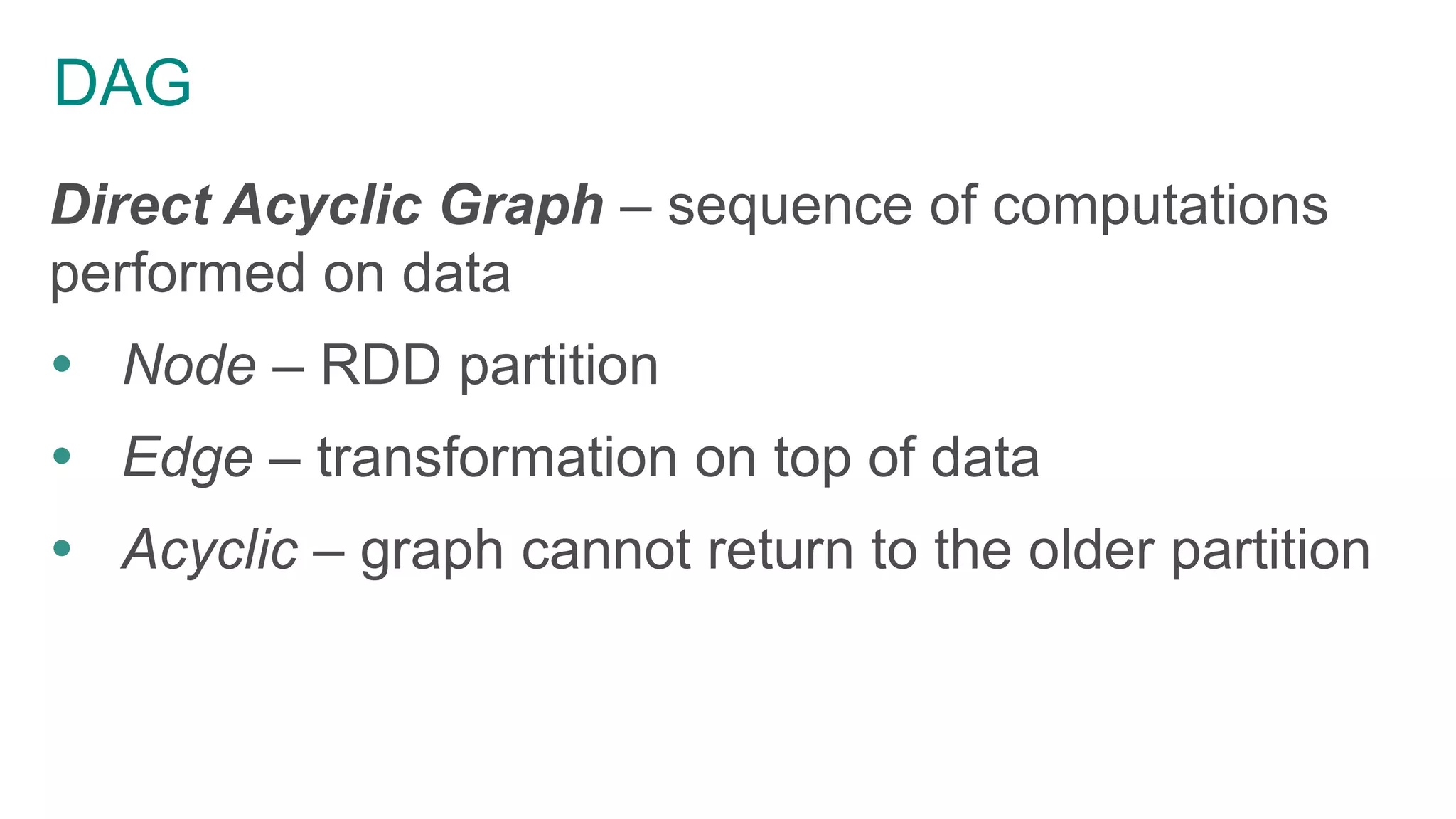DAG
Direct Acyclic Graph – sequence of computations
performed on data
 Node – RDD partition
 Edge – transformation on top of data
 Acyclic – graph cannot return to the older partition
 