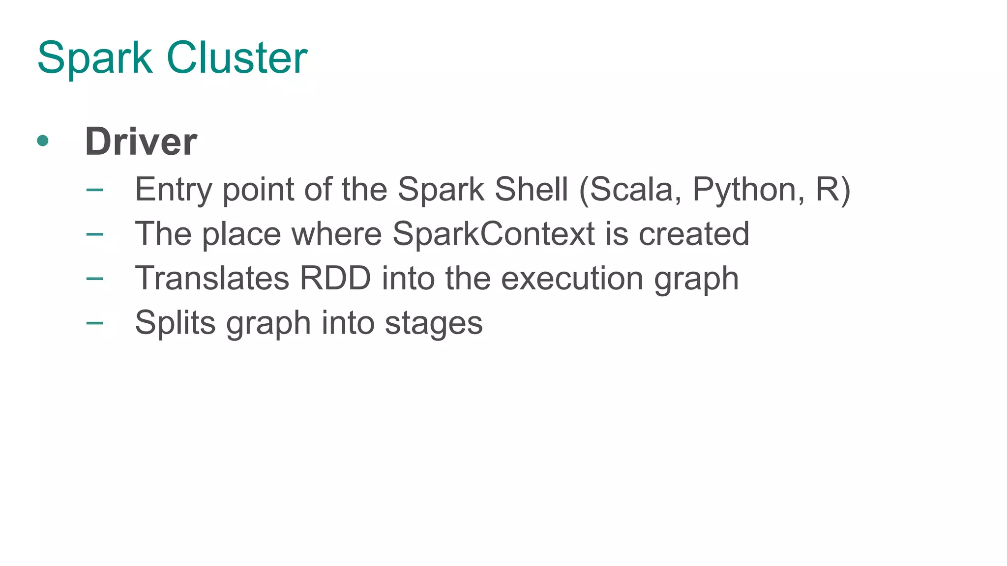Spark Cluster
 Driver
– Entry point of the Spark Shell (Scala, Python, R)
– The place where SparkContext is created
– Translates RDD into the execution graph
– Splits graph into stages
 