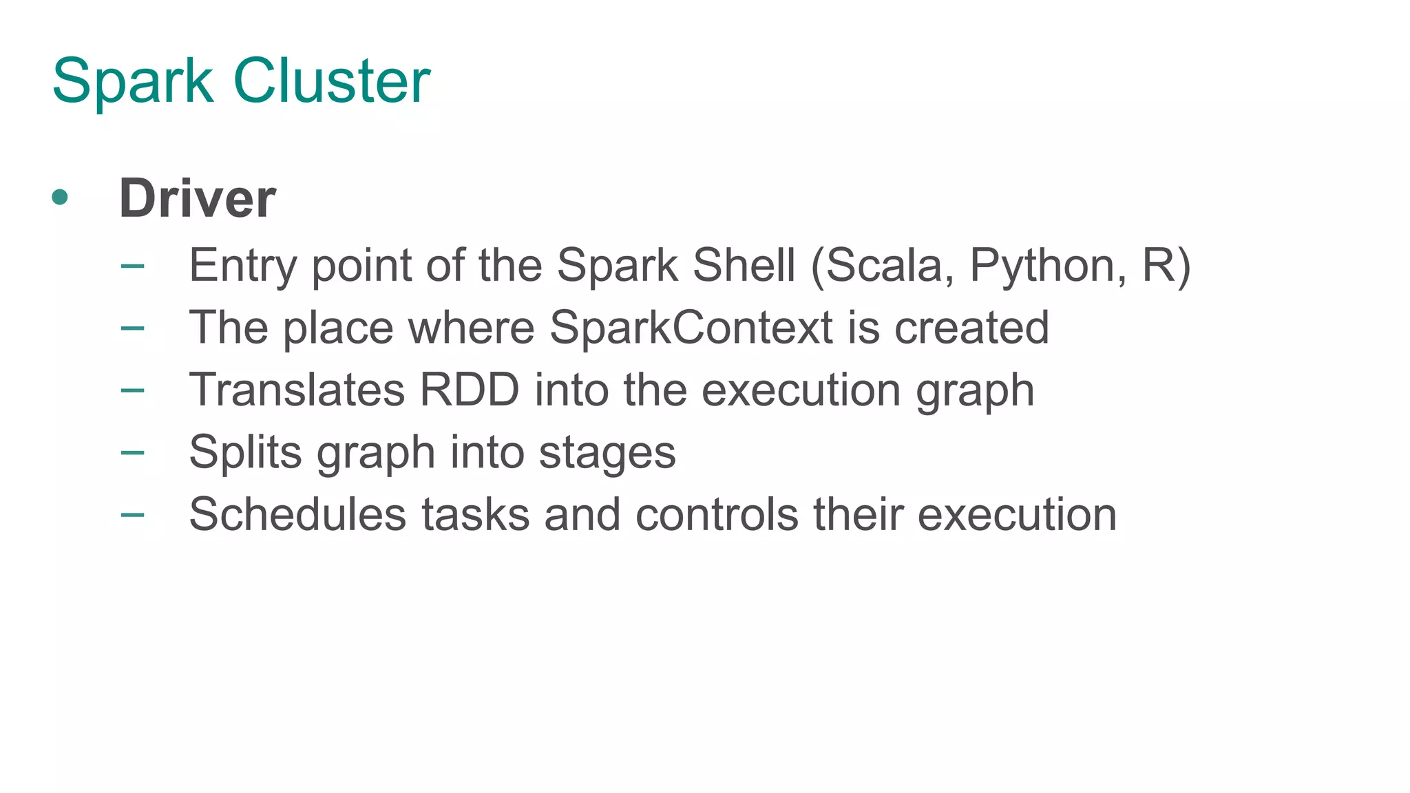 Spark Cluster
 Driver
– Entry point of the Spark Shell (Scala, Python, R)
– The place where SparkContext is created
– Translates RDD into the execution graph
– Splits graph into stages
– Schedules tasks and controls their execution
 