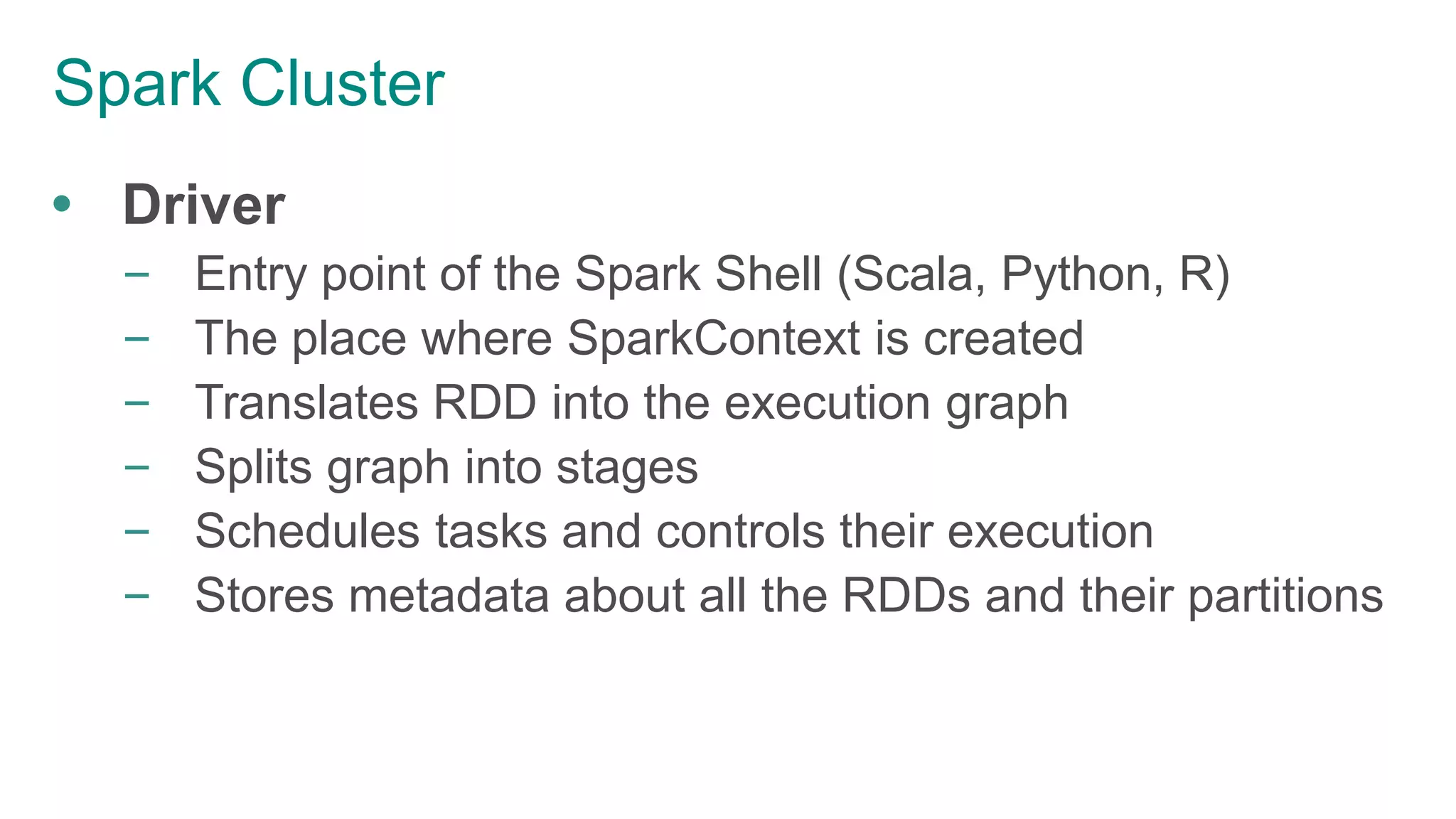 Spark Cluster
 Driver
– Entry point of the Spark Shell (Scala, Python, R)
– The place where SparkContext is created
– Translates RDD into the execution graph
– Splits graph into stages
– Schedules tasks and controls their execution
– Stores metadata about all the RDDs and their partitions
 