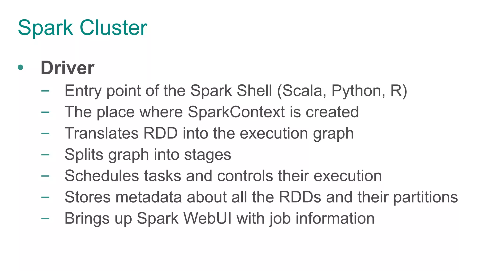 Spark Cluster
 Driver
– Entry point of the Spark Shell (Scala, Python, R)
– The place where SparkContext is created
– Translates RDD into the execution graph
– Splits graph into stages
– Schedules tasks and controls their execution
– Stores metadata about all the RDDs and their partitions
– Brings up Spark WebUI with job information
 