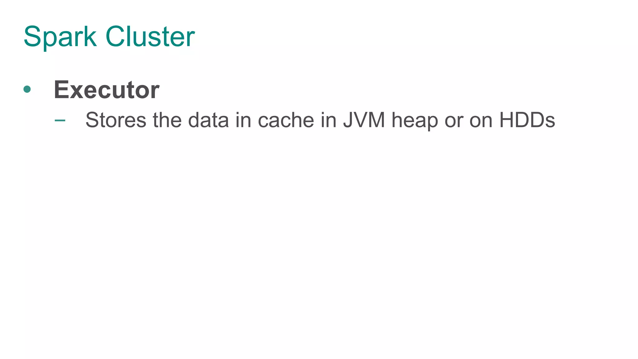 Spark Cluster
 Executor
– Stores the data in cache in JVM heap or on HDDs
 