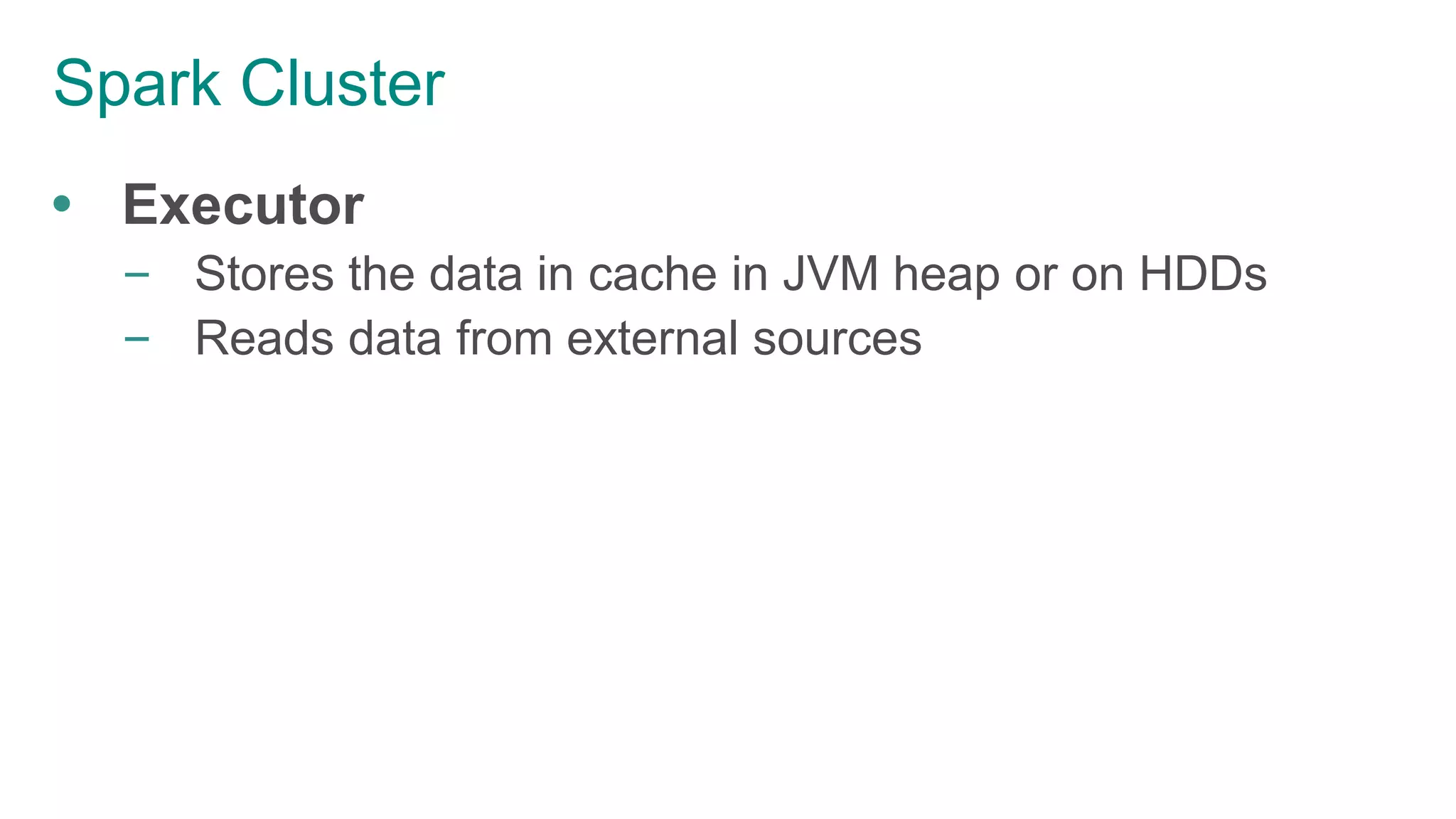 Spark Cluster
 Executor
– Stores the data in cache in JVM heap or on HDDs
– Reads data from external sources
 
