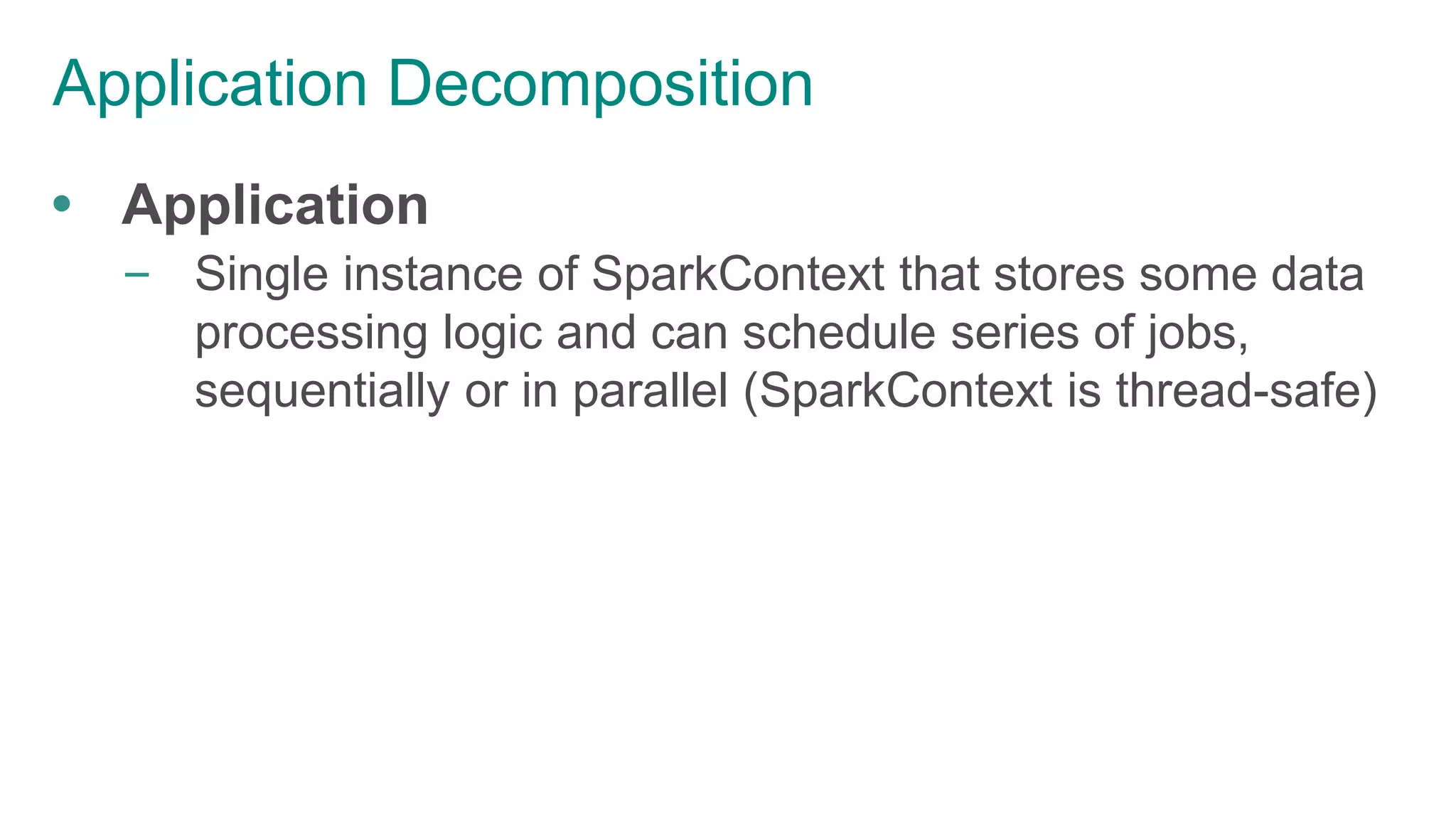 Application Decomposition
 Application
– Single instance of SparkContext that stores some data
processing logic and can schedule series of jobs,
sequentially or in parallel (SparkContext is thread-safe)
 