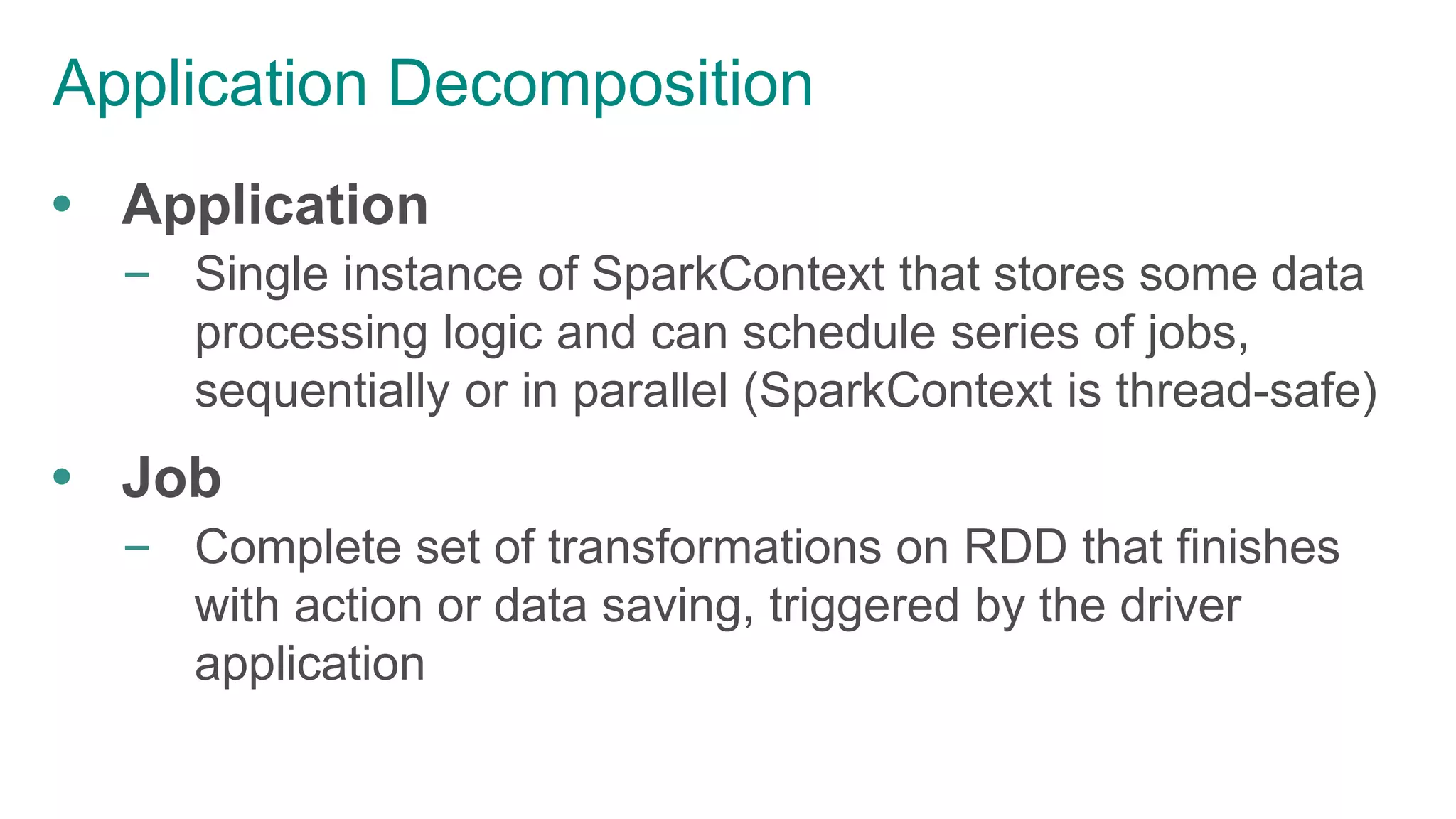 Application Decomposition
 Application
– Single instance of SparkContext that stores some data
processing logic and can schedule series of jobs,
sequentially or in parallel (SparkContext is thread-safe)
 Job
– Complete set of transformations on RDD that finishes
with action or data saving, triggered by the driver
application
 