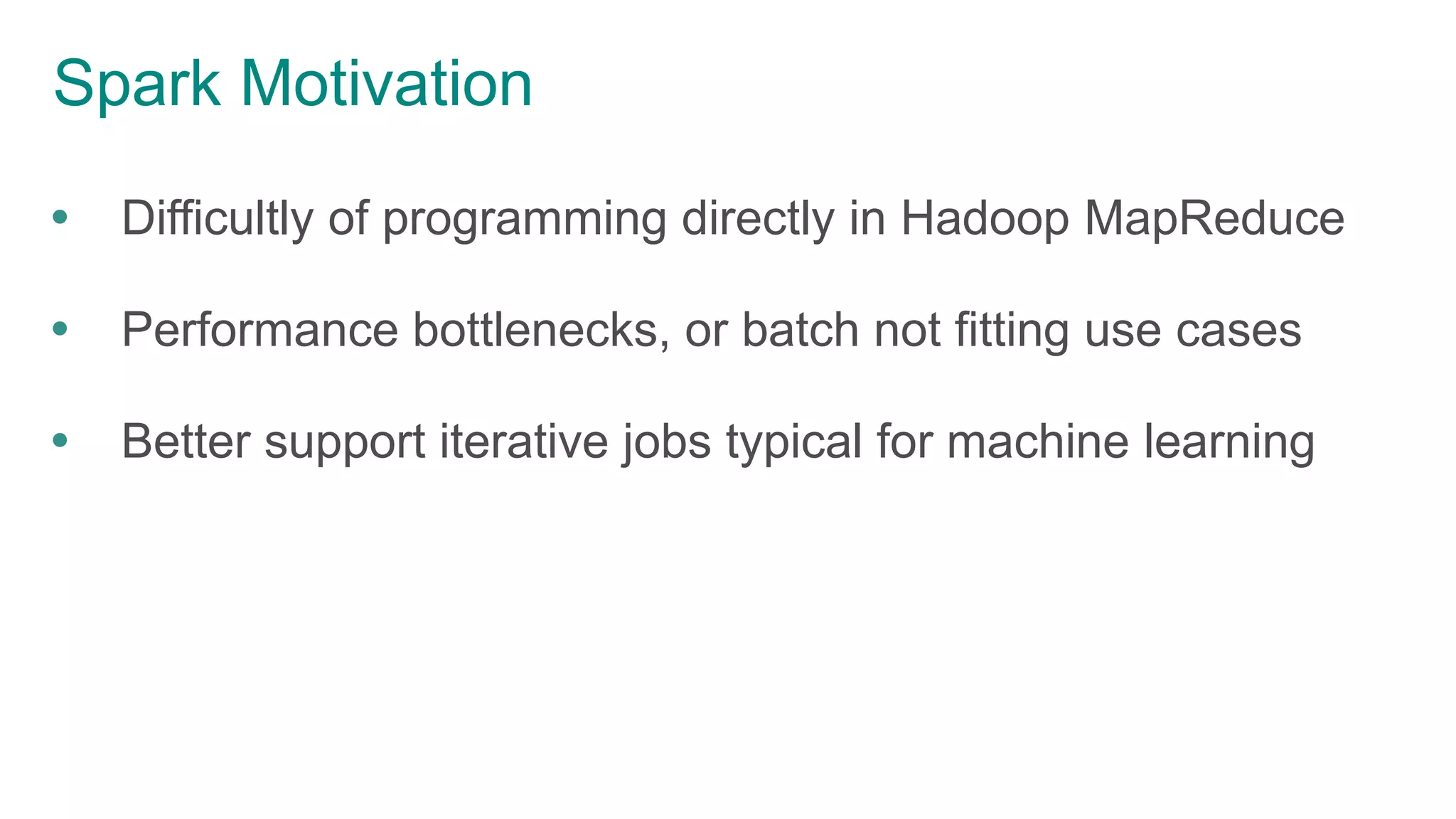 Spark Motivation
 Difficultly of programming directly in Hadoop MapReduce
 Performance bottlenecks, or batch not fitting use cases
 Better support iterative jobs typical for machine learning
 