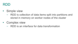 RDD
 Simple view
– RDD is collection of data items split into partitions and
stored in memory on worker nodes of the cluster
 Complex view
– RDD is an interface for data transformation
 