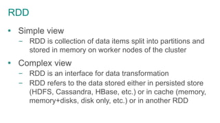 RDD
 Simple view
– RDD is collection of data items split into partitions and
stored in memory on worker nodes of the cluster
 Complex view
– RDD is an interface for data transformation
– RDD refers to the data stored either in persisted store
(HDFS, Cassandra, HBase, etc.) or in cache (memory,
memory+disks, disk only, etc.) or in another RDD
 