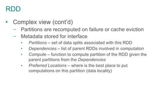 RDD
 Complex view (cont’d)
– Partitions are recomputed on failure or cache eviction
– Metadata stored for interface
▪ Partitions – set of data splits associated with this RDD
▪ Dependencies – list of parent RDDs involved in computation
▪ Compute – function to compute partition of the RDD given the
parent partitions from the Dependencies
▪ Preferred Locations – where is the best place to put
computations on this partition (data locality)
 