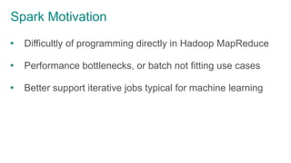 Spark Motivation
 Difficultly of programming directly in Hadoop MapReduce
 Performance bottlenecks, or batch not fitting use cases
 Better support iterative jobs typical for machine learning
 