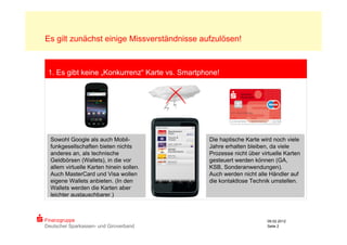 Es gilt zunächst einige Missverständnisse aufzulösen!



 1. Es gibt keine „Konkurrenz“ Karte vs. Smartphone!




                                          Sparkassen
                                          Card
                                          Touch &
  Sowohl Google als auch Mobil-           Travel        Die haptische Karte wird noch viele
  funkgesellschaften bieten nichts        REWE
                                                        Jahre erhalten bleiben, da viele
                                          Kundenkarte
  anderes an, als technische                            Prozesse nicht über virtuelle Karten
  Geldbörsen (Wallets), in die vor                      gesteuert werden können (GA,
  allem virtuelle Karten hinein sollen.                 KSB, Sonderanwendungen).
  Auch MasterCard und Visa wollen                       Auch werden nicht alle Händler auf
  eigene Wallets anbieten. (In den                      die kontaktlose Technik umstellen.
  Wallets werden die Karten aber
  leichter austauschbarer.)



Finanzgruppe                                                                  09.02.2012
Deutscher Sparkassen- und Giroverband                                         Seite 2
 