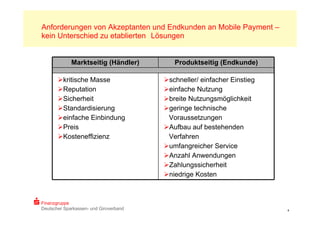 Anforderungen von Akzeptanten und Endkunden an Mobile Payment –
kein Unterschied zu etablierten Lösungen


             Marktseitig (Händler)         Produktseitig (Endkunde)

       kritische Masse                 schneller/ einfacher Einstieg
       Reputation                      einfache Nutzung
       Sicherheit                      breite Nutzungsmöglichkeit
       Standardisierung                geringe technische
       einfache Einbindung              Voraussetzungen
       Preis                           Aufbau auf bestehenden
       Kosteneffizienz                  Verfahren
                                        umfangreicher Service
                                        Anzahl Anwendungen
                                        Zahlungssicherheit
                                        niedrige Kosten



Finanzgruppe
Deutscher Sparkassen- und Giroverband                                    4
 