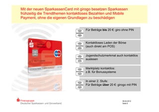 Mit der neuen SparkassenCard mit girogo besetzen Sparkassen
frühzeitig die Trendthemen kontaktloses Bezahlen und Mobile
Payment, ohne die eigenen Grundlagen zu beschädigen


                                        Für Beträge bis 20 €: giro ohne PIN



                                        Kontaktloses Laden der Börse
                                        (auch direkt am POS)


                                        Jugendschutzmerkmal auch kontaktlos
                                        auslesen


                                        Marktplatz kontaktlos:
                                        z.B. für Bonussysteme


                                        In einer 2. Stufe:
                                        Für Beträge über 20 €: girogo mit PIN




Finanzgruppe                                                      09.02.2012
Deutscher Sparkassen- und Giroverband                             Seite 6
 