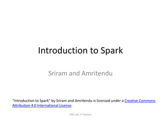 Introduction to Spark
Sriram and Amritendu
DOS Lab, IIT Madras
“Introduction to Spark” by Sriram and Amritendu is licensed under a Creative Commons
Attribution 4.0 International License.
 