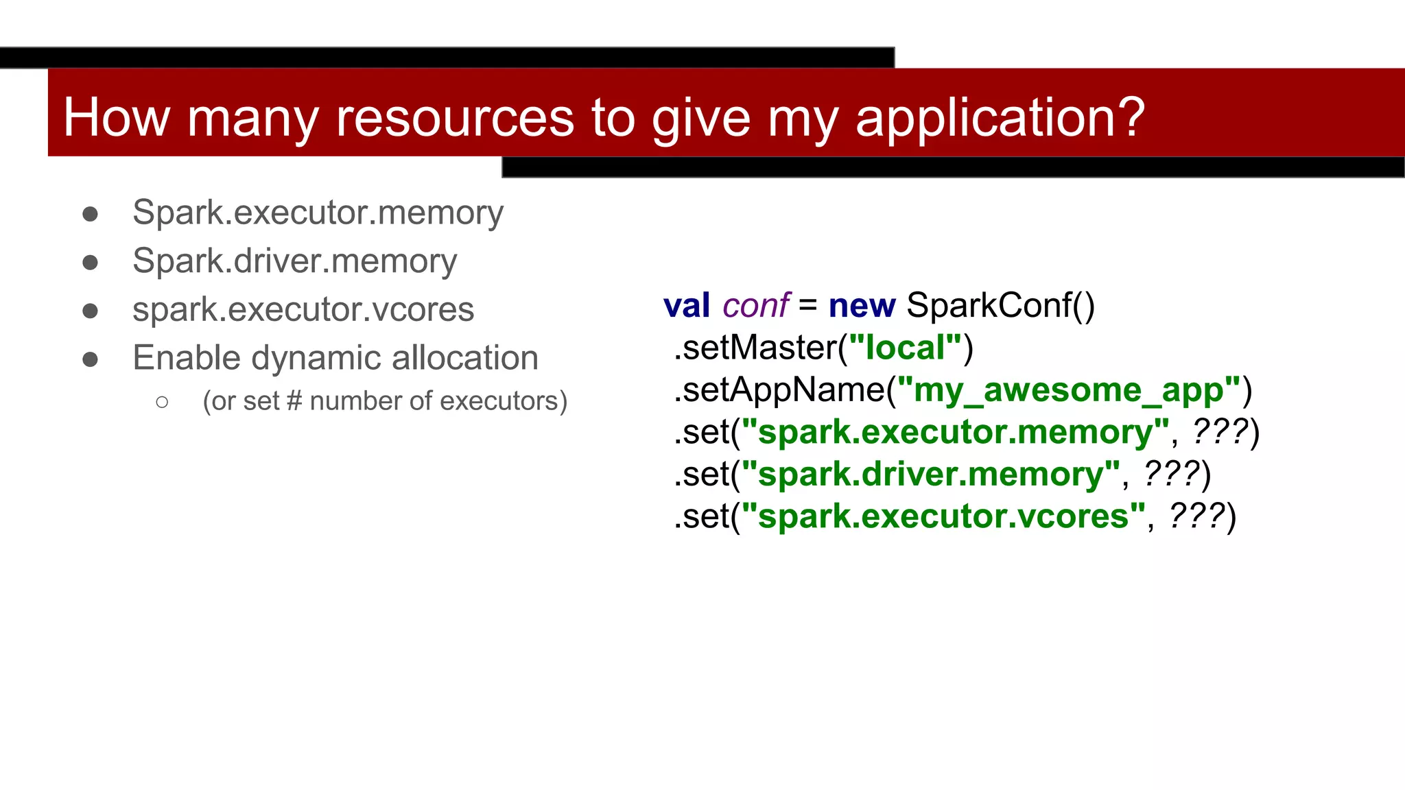 How many resources to give my application?
● Spark.executor.memory
● Spark.driver.memory
● spark.executor.vcores
● Enable dynamic allocation
○ (or set # number of executors)
val conf = new SparkConf()
.setMaster("local")
.setAppName("my_awesome_app")
.set("spark.executor.memory", ???)
.set("spark.driver.memory", ???)
.set("spark.executor.vcores", ???)
 