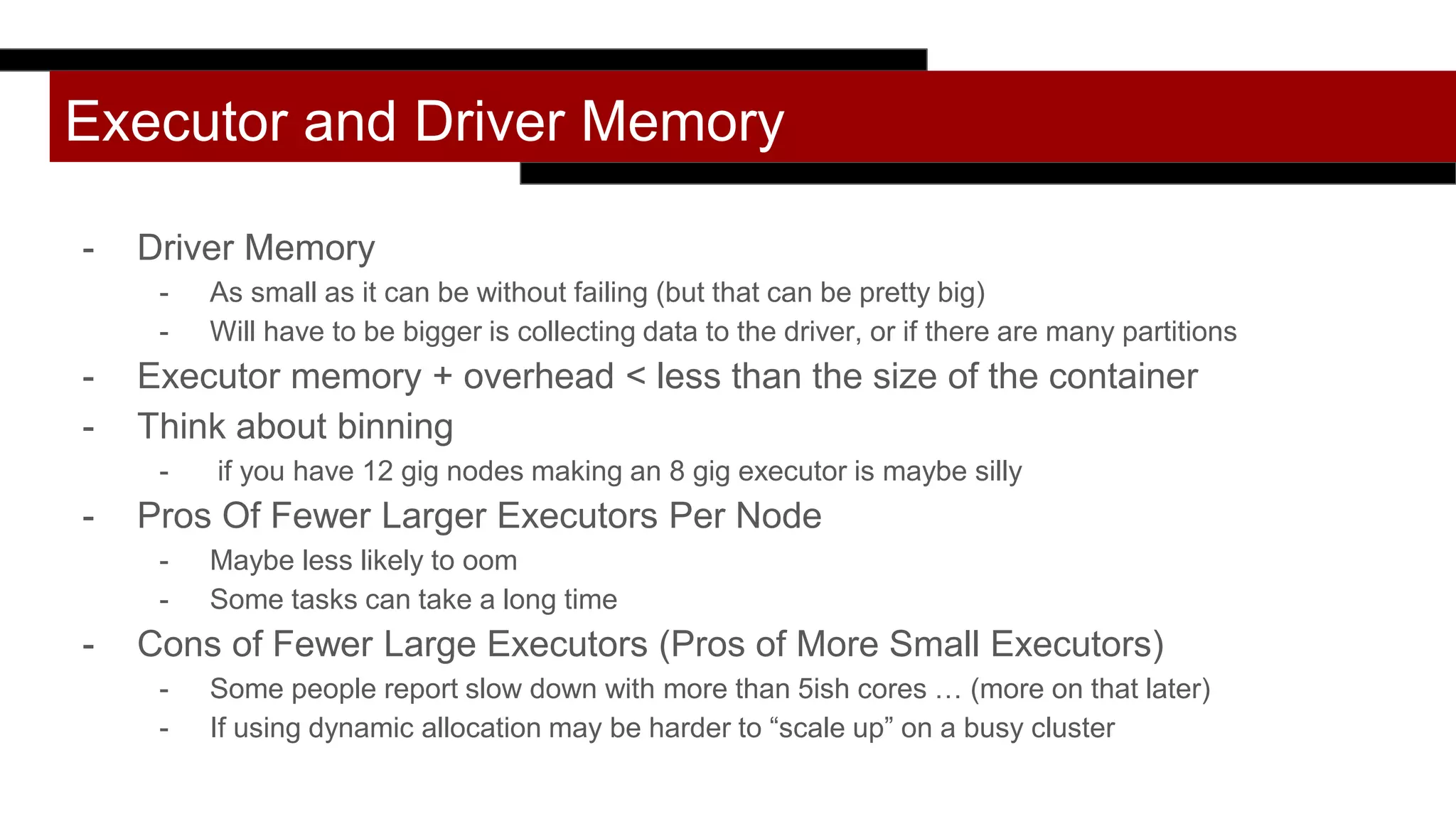 Executor and Driver Memory
- Driver Memory
- As small as it can be without failing (but that can be pretty big)
- Will have to be bigger is collecting data to the driver, or if there are many partitions
- Executor memory + overhead < less than the size of the container
- Think about binning
- if you have 12 gig nodes making an 8 gig executor is maybe silly
- Pros Of Fewer Larger Executors Per Node
- Maybe less likely to oom
- Some tasks can take a long time
- Cons of Fewer Large Executors (Pros of More Small Executors)
- Some people report slow down with more than 5ish cores … (more on that later)
- If using dynamic allocation may be harder to “scale up” on a busy cluster
 