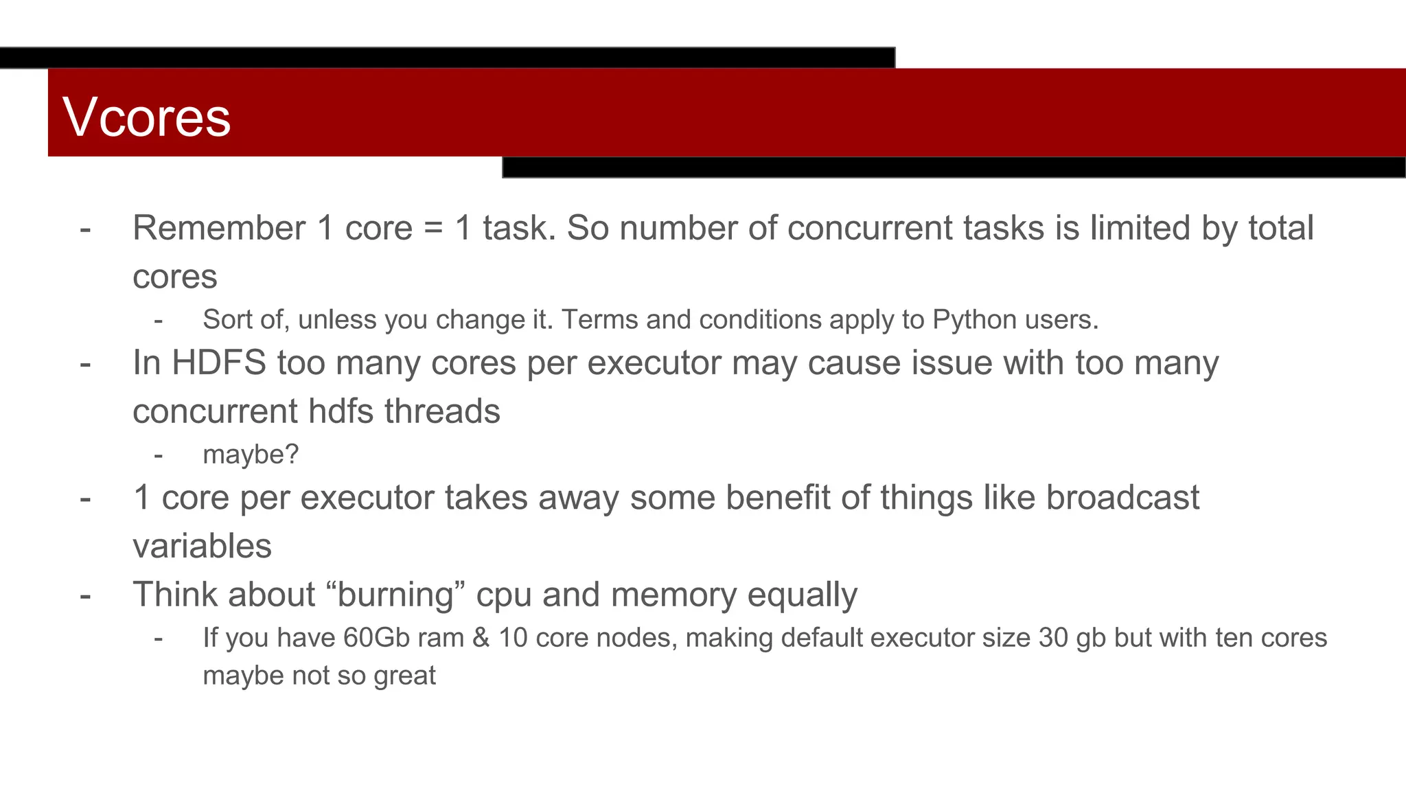 Vcores
- Remember 1 core = 1 task. So number of concurrent tasks is limited by total
cores
- Sort of, unless you change it. Terms and conditions apply to Python users.
- In HDFS too many cores per executor may cause issue with too many
concurrent hdfs threads
- maybe?
- 1 core per executor takes away some benefit of things like broadcast
variables
- Think about “burning” cpu and memory equally
- If you have 60Gb ram & 10 core nodes, making default executor size 30 gb but with ten cores
maybe not so great
 