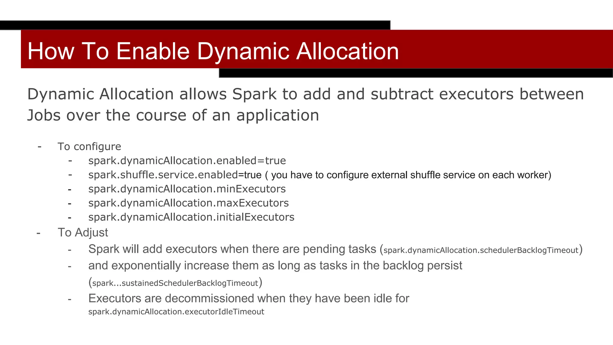 How To Enable Dynamic Allocation
Dynamic Allocation allows Spark to add and subtract executors between
Jobs over the course of an application
- To configure
- spark.dynamicAllocation.enabled=true
- spark.shuffle.service.enabled=true ( you have to configure external shuffle service on each worker)
- spark.dynamicAllocation.minExecutors
- spark.dynamicAllocation.maxExecutors
- spark.dynamicAllocation.initialExecutors
- To Adjust
- Spark will add executors when there are pending tasks (spark.dynamicAllocation.schedulerBacklogTimeout)
- and exponentially increase them as long as tasks in the backlog persist
(spark...sustainedSchedulerBacklogTimeout)
- Executors are decommissioned when they have been idle for
spark.dynamicAllocation.executorIdleTimeout
 