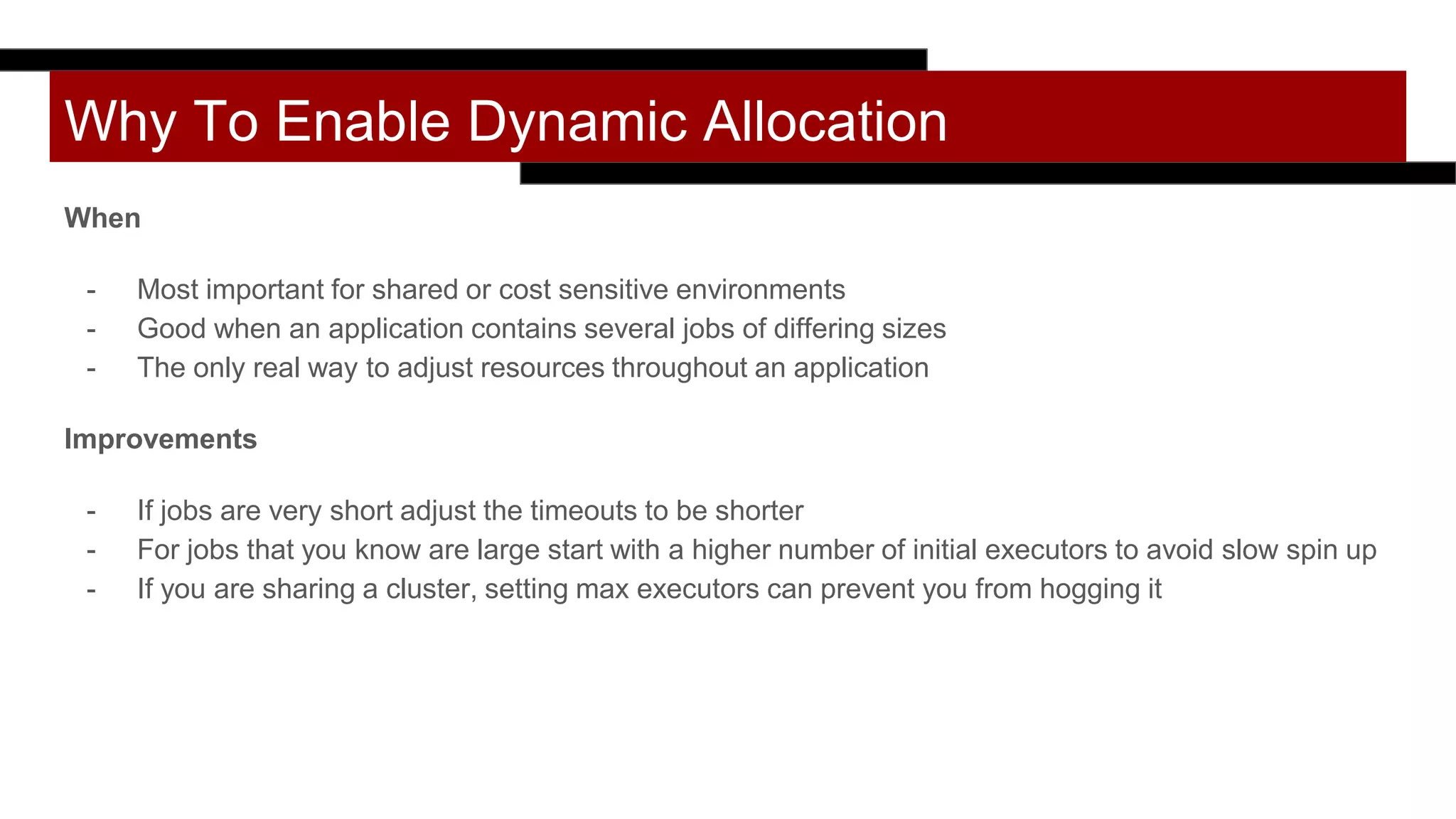 Why To Enable Dynamic Allocation
When
- Most important for shared or cost sensitive environments
- Good when an application contains several jobs of differing sizes
- The only real way to adjust resources throughout an application
Improvements
- If jobs are very short adjust the timeouts to be shorter
- For jobs that you know are large start with a higher number of initial executors to avoid slow spin up
- If you are sharing a cluster, setting max executors can prevent you from hogging it
 