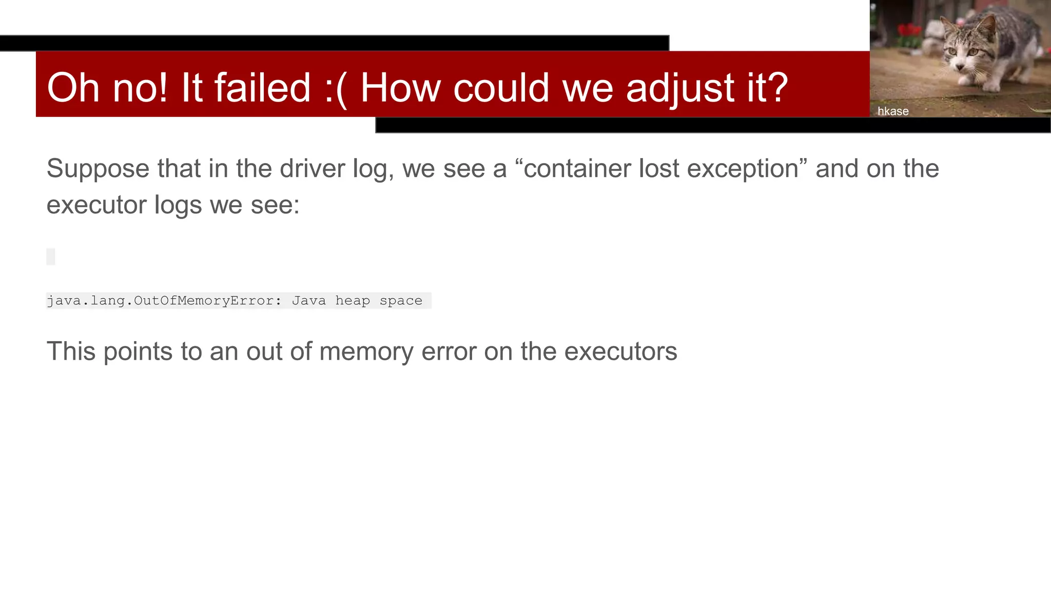 Oh no! It failed :( How could we adjust it?
Suppose that in the driver log, we see a “container lost exception” and on the
executor logs we see:
java.lang.OutOfMemoryError: Java heap space
This points to an out of memory error on the executors
hkase
 