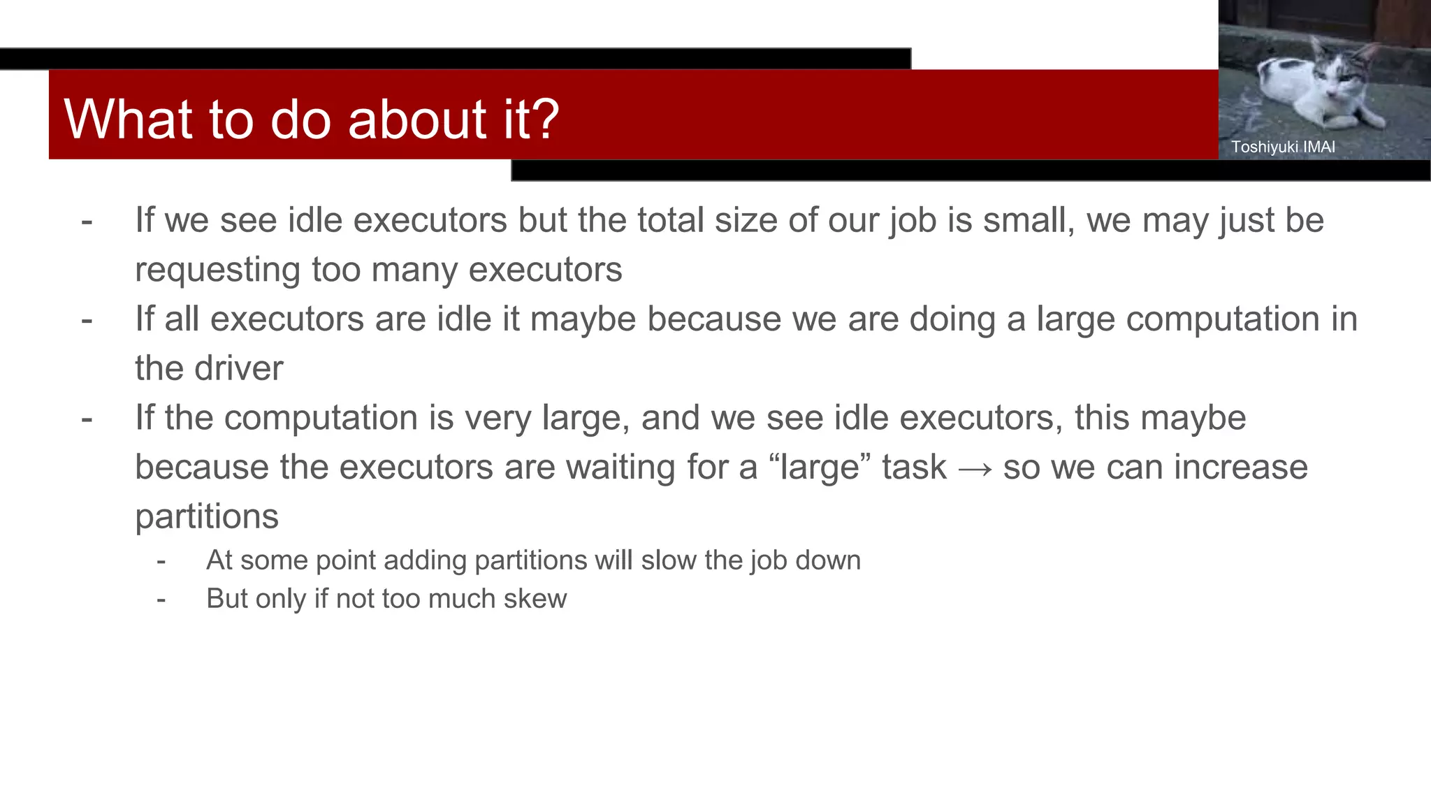 What to do about it?
- If we see idle executors but the total size of our job is small, we may just be
requesting too many executors
- If all executors are idle it maybe because we are doing a large computation in
the driver
- If the computation is very large, and we see idle executors, this maybe
because the executors are waiting for a “large” task → so we can increase
partitions
- At some point adding partitions will slow the job down
- But only if not too much skew
Toshiyuki IMAI
 