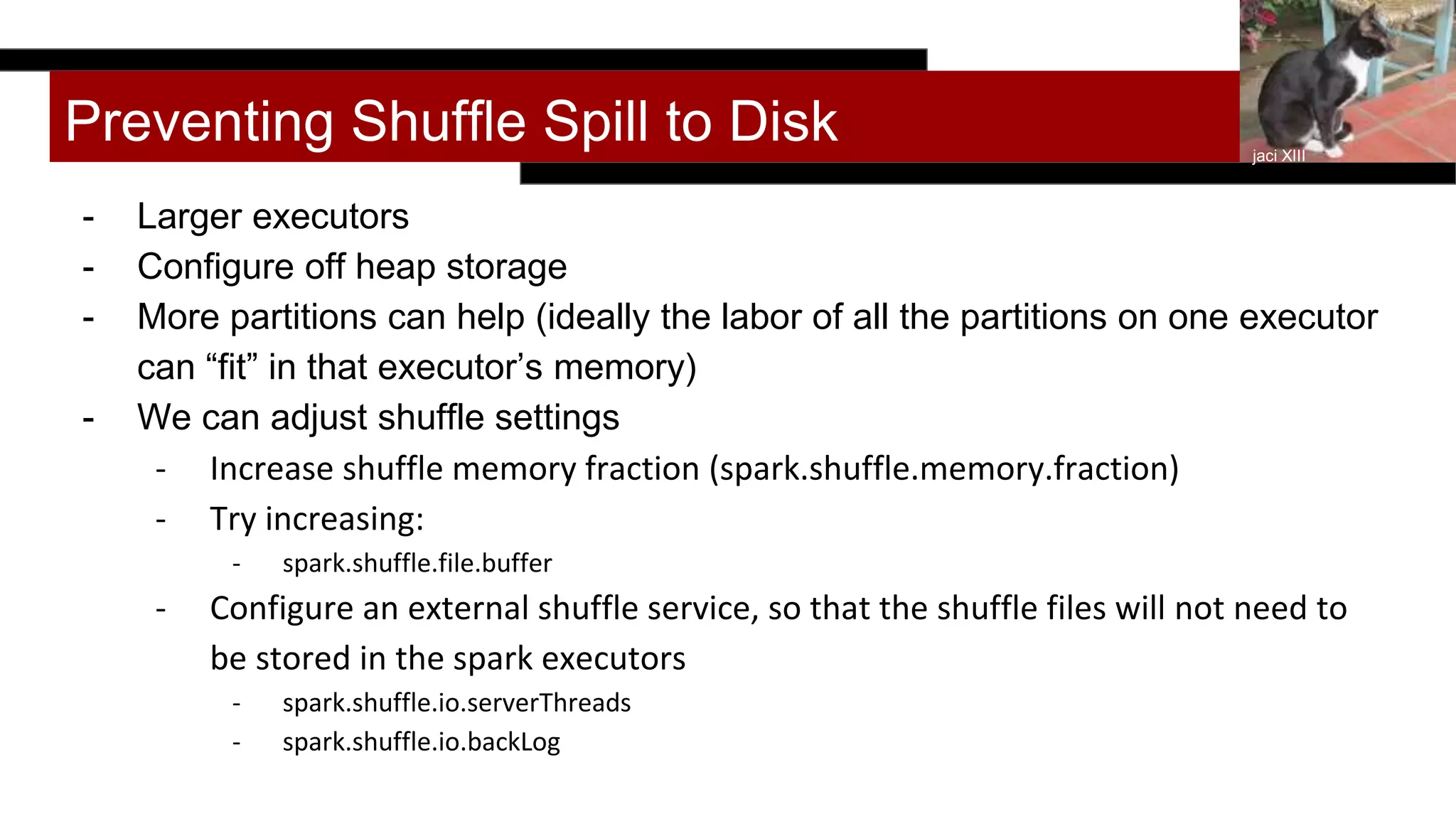 Preventing Shuffle Spill to Disk
- Larger executors
- Configure off heap storage
- More partitions can help (ideally the labor of all the partitions on one executor
can “fit” in that executor’s memory)
- We can adjust shuffle settings
- Increase shuffle memory fraction (spark.shuffle.memory.fraction)
- Try increasing:
- spark.shuffle.file.buffer
- Configure an external shuffle service, so that the shuffle files will not need to
be stored in the spark executors
- spark.shuffle.io.serverThreads
- spark.shuffle.io.backLog
jaci XIII
 